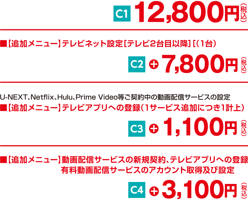 12,800円（税込）、テレビネット設定［テレビ2台目以降］（1台）7,800円（税込）、テレビアプリへの登録（1サービス追加につき1計上）1,100円（税込）、動画配信サービスの新規契約、テレビアプリへの登録 有料動画配信サービスのアカウント取得及び設定 3,100円（税込）