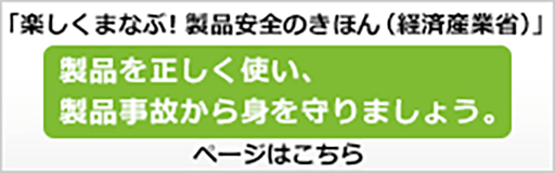 「楽しくまなぶ！製品安全のきほん（経済産業省）」製品を正しく使い、製品事故から身を守りましょう。ページはこちら
